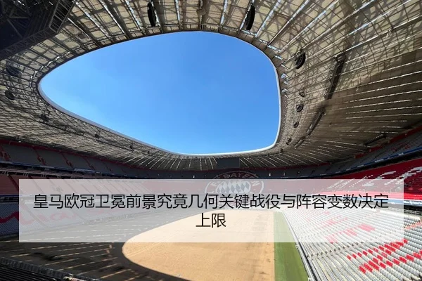 皇马欧冠卫冕前景究竟几何关键战役与阵容变数决定上限